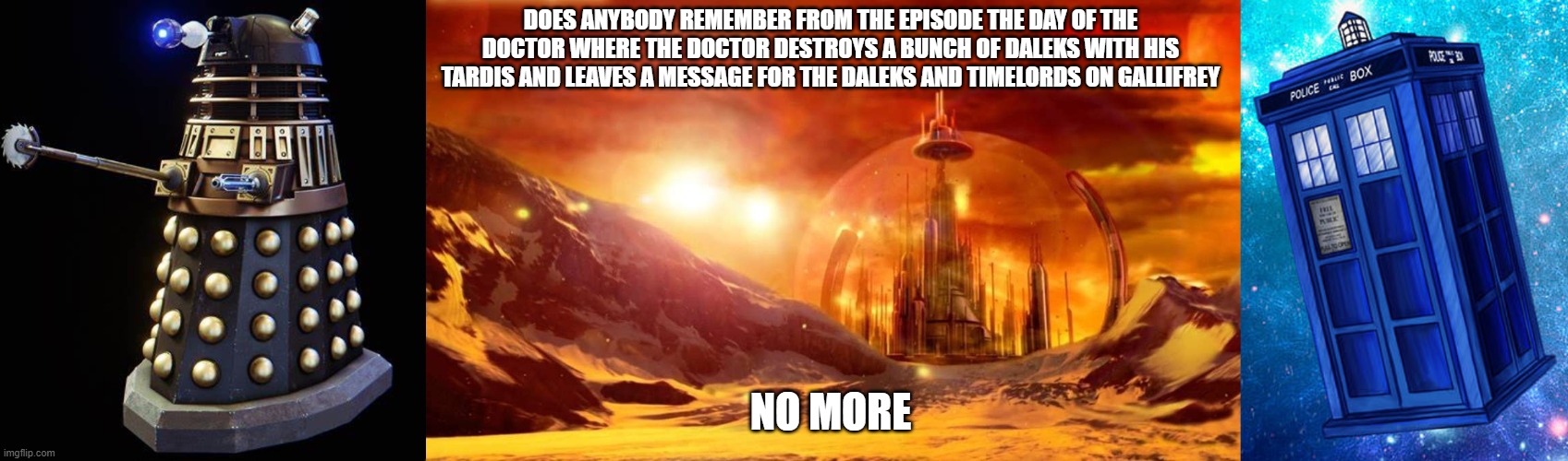 the tardis vs dalek | DOES ANYBODY REMEMBER FROM THE EPISODE THE DAY OF THE DOCTOR WHERE THE DOCTOR DESTROYS A BUNCH OF DALEKS WITH HIS TARDIS AND LEAVES A MESSAGE FOR THE DALEKS AND TIMELORDS ON GALLIFREY; NO MORE | image tagged in funny memes,memes,doctor who,tardis,daleks,timelords | made w/ Imgflip meme maker