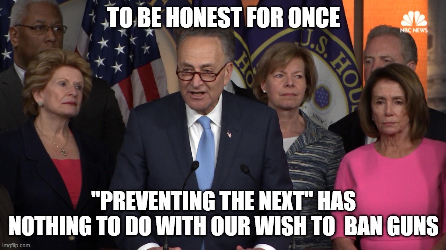 Preventing what next? | TO BE HONEST FOR ONCE; "PREVENTING THE NEXT" HAS NOTHING TO DO WITH OUR WISH TO  BAN GUNS | image tagged in democrat congressmen | made w/ Imgflip meme maker