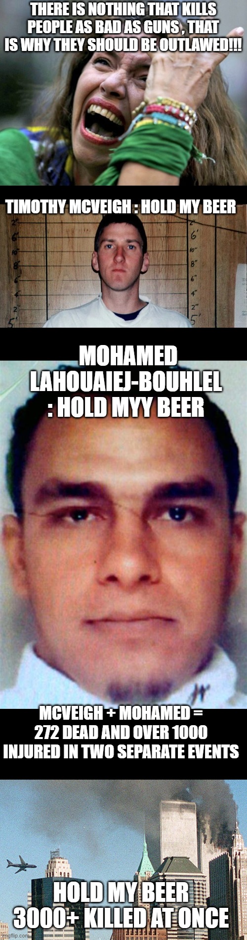 your reasons for out lawing guns has been over ruled due to the following facts |  THERE IS NOTHING THAT KILLS PEOPLE AS BAD AS GUNS , THAT IS WHY THEY SHOULD BE OUTLAWED!!! TIMOTHY MCVEIGH : HOLD MY BEER; MOHAMED LAHOUAIEJ-BOUHLEL : HOLD MYY BEER; MCVEIGH + MOHAMED = 272 DEAD AND OVER 1000 INJURED IN TWO SEPARATE EVENTS; HOLD MY BEER 3000+ KILLED AT ONCE | image tagged in facts,stupid liberals,guns,political meme,truth,funny memes | made w/ Imgflip meme maker