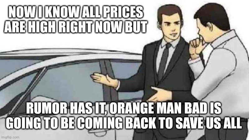 Car Salesman Slaps Roof Of Car | NOW I KNOW ALL PRICES ARE HIGH RIGHT NOW BUT; RUMOR HAS IT, ORANGE MAN BAD IS GOING TO BE COMING BACK TO SAVE US ALL | image tagged in memes,car salesman slaps roof of car | made w/ Imgflip meme maker