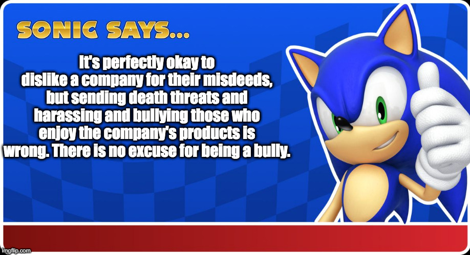 Company stuff | It's perfectly okay to dislike a company for their misdeeds, but sending death threats and harassing and bullying those who enjoy the company's products is wrong. There is no excuse for being a bully. | image tagged in sonic says,psa | made w/ Imgflip meme maker
