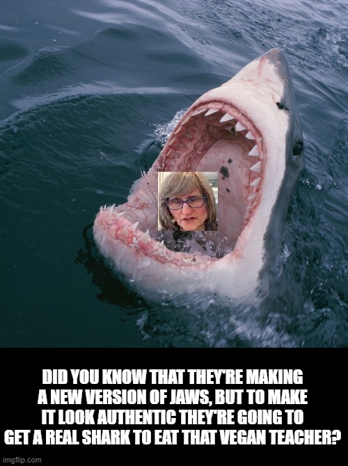 WHAT EVERYONE WANTS TO SEE. | DID YOU KNOW THAT THEY'RE MAKING A NEW VERSION OF JAWS, BUT TO MAKE IT LOOK AUTHENTIC THEY'RE GOING TO GET A REAL SHARK TO EAT THAT VEGAN TEACHER? | image tagged in shark,that vegan teacher,jaws remake | made w/ Imgflip meme maker