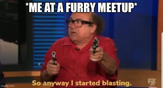 Started blasting | *ME AT A FURRY MEETUP* | image tagged in started blasting | made w/ Imgflip meme maker