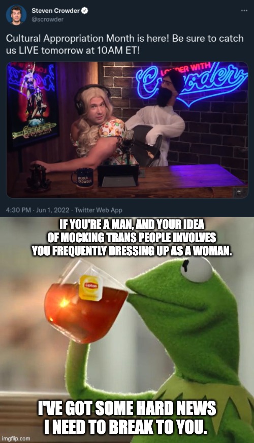 Closet Case Crowder | IF YOU'RE A MAN, AND YOUR IDEA OF MOCKING TRANS PEOPLE INVOLVES YOU FREQUENTLY DRESSING UP AS A WOMAN. I'VE GOT SOME HARD NEWS I NEED TO BREAK TO YOU. | image tagged in but that's none of my business,steven crowder,transgender,lgbtq,trans rights,pride month | made w/ Imgflip meme maker