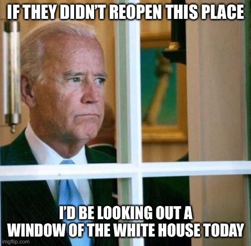 Sad Joe Biden | IF THEY DIDN’T REOPEN THIS PLACE I’D BE LOOKING OUT A WINDOW OF THE WHITE HOUSE TODAY | image tagged in sad joe biden | made w/ Imgflip meme maker