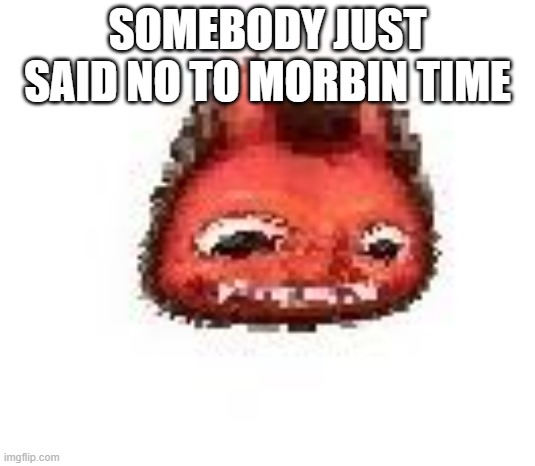 Squished boi | SOMEBODY JUST SAID NO TO MORBIN TIME | image tagged in squished boi | made w/ Imgflip meme maker