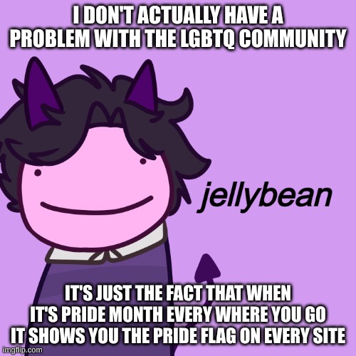 It gets really annoying | I DON'T ACTUALLY HAVE A PROBLEM WITH THE LGBTQ COMMUNITY; IT'S JUST THE FACT THAT WHEN IT'S PRIDE MONTH EVERY WHERE YOU GO IT SHOWS YOU THE PRIDE FLAG ON EVERY SITE | image tagged in jellybean | made w/ Imgflip meme maker