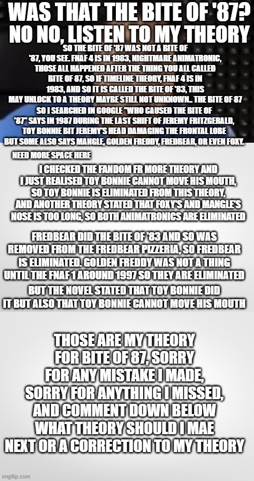 fnaf theory |  WAS THAT THE BITE OF '87? NO NO, LISTEN TO MY THEORY; SO THE BITE OF '87 WAS NOT A BITE OF '87, YOU SEE. FNAF 4 IS IN 1983, NIGHTMARE ANIMATRONIC, THOSE ALL HAPPENED AFTER THE THING YOU ALL CALLED BITE OF 87, SO IF TIMELINE THEORY, FNAF 4 IS IN 1983, AND SO IT IS CALLED THE BITE OF '83, THIS MAY UNLOCK TO A THEORY MAYBE STILL NOT UNKNOWN.. THE BITE OF 87; SO I SEARCHED IN GOOGLE "WHO CAUSED THE BITE OF '87" SAYS IN 1987 DURING THE LAST SHIFT OF JEREMY FRITZGERALD, TOY BONNIE BIT JEREMY'S HEAD DAMAGING THE FRONTAL LOBE BUT SOME ALSO SAYS MANGLE, GOLDEN FREDDY, FREDBEAR, OR EVEN FOXY. NEED MORE SPACE HERE; I CHECKED THE FANDOM FR MORE THEORY AND I JUST REALISED TOY BONNIE CANNOT MOVE HIS MOUTH, SO TOY BONNIE IS ELIMINATED FROM THIS THEORY, AND ANOTHER THEORY STATED THAT FOXY'S AND MANGLE'S NOSE IS TOO LONG, SO BOTH ANIMATRONICS ARE ELIMINATED; FREDBEAR DID THE BITE OF '83 AND SO WAS REMOVED FROM THE FREDBEAR PIZZERIA, SO FREDBEAR IS ELIMINATED. GOLDEN FREDDY WAS NOT A THING UNTIL THE FNAF 1 AROUND 1997 SO THEY ARE ELIMINATED; BUT THE NOVEL STATED THAT TOY BONNIE DID IT BUT ALSO THAT TOY BONNIE CANNOT MOVE HIS MOUTH; THOSE ARE MY THEORY FOR BITE OF 87, SORRY FOR ANY MISTAKE I MADE, SORRY FOR ANYTHING I MISSED, AND COMMENT DOWN BELOW WHAT THEORY SHOULD I MAE NEXT OR A CORRECTION TO MY THEORY | image tagged in was that the bite of '87,bite | made w/ Imgflip meme maker
