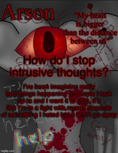 Arson's announcement temp | How do I stop intrusive thoughts? I’ve been imagining really bad things happening to people I look up to and I want it to stop, it’s like I’m in a fight with myself because of something I hated but it won’t go away | image tagged in arson's announcement temp | made w/ Imgflip meme maker