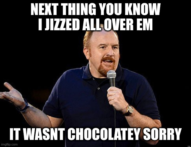 she said yes to a choccy | NEXT THING YOU KNOW I JIZZED ALL OVER EM IT WASNT CHOCOLATEY SORRY | image tagged in louis ck | made w/ Imgflip meme maker