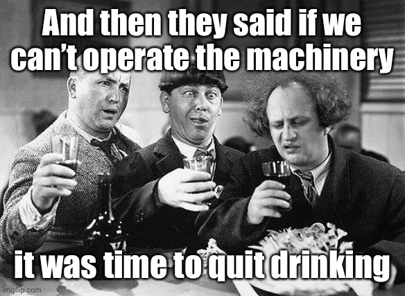 Stooges Drunk | And then they said if we can’t operate the machinery it was time to quit drinking | image tagged in stooges drunk | made w/ Imgflip meme maker