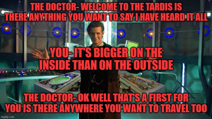 doctor who meme | THE DOCTOR- WELCOME TO THE TARDIS IS THERE ANYTHING YOU WANT TO SAY I HAVE HEARD IT ALL; YOU- IT'S BIGGER ON THE INSIDE THAN ON THE OUTSIDE; THE DOCTOR- OK WELL THAT'S A FIRST FOR YOU IS THERE ANYWHERE YOU WANT TO TRAVEL TOO | image tagged in memes,funny memes,doctor who,tardis,bigger on the inside than on the outside,the doctor | made w/ Imgflip meme maker