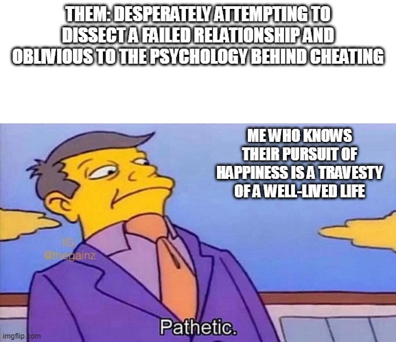 Pathetic | THEM: DESPERATELY ATTEMPTING TO DISSECT A FAILED RELATIONSHIP AND OBLIVIOUS TO THE PSYCHOLOGY BEHIND CHEATING; ME WHO KNOWS THEIR PURSUIT OF HAPPINESS IS A TRAVESTY OF A WELL-LIVED LIFE | image tagged in pathetic | made w/ Imgflip meme maker