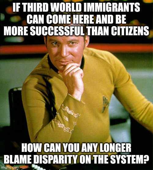 It's not because the system is racist, it's because of the apologists, welfare and low expectations. | IF THIRD WORLD IMMIGRANTS CAN COME HERE AND BE MORE SUCCESSFUL THAN CITIZENS; HOW CAN YOU ANY LONGER BLAME DISPARITY ON THE SYSTEM? | image tagged in captain kirk the thinker,welfare,immigrants | made w/ Imgflip meme maker