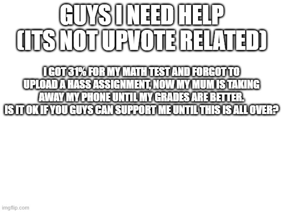 Hello | GUYS I NEED HELP (ITS NOT UPVOTE RELATED); I GOT 31% FOR MY MATH TEST AND FORGOT TO UPLOAD A HASS ASSIGNMENT, NOW MY MUM IS TAKING AWAY MY PHONE UNTIL MY GRADES ARE BETTER.
IS IT OK IF YOU GUYS CAN SUPPORT ME UNTIL THIS IS ALL OVER? | image tagged in blank white template | made w/ Imgflip meme maker