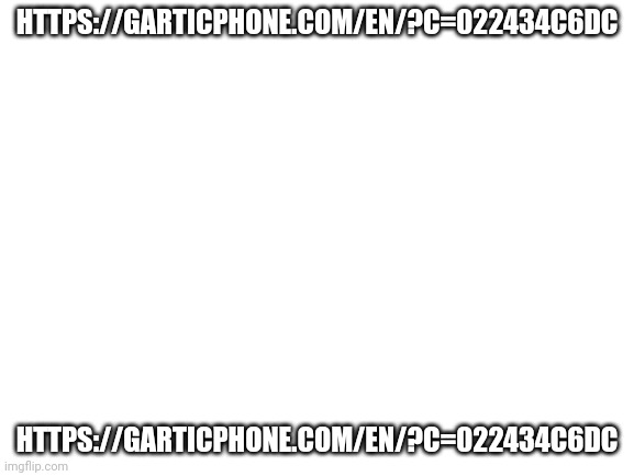 https://garticphone.com/en/?c=022434c6dc | HTTPS://GARTICPHONE.COM/EN/?C=022434C6DC; HTTPS://GARTICPHONE.COM/EN/?C=022434C6DC | image tagged in blank white template | made w/ Imgflip meme maker