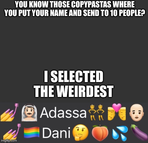 My friends spam these on the groups it’s f**king annoying | YOU KNOW THOSE COPYPASTAS WHERE YOU PUT YOUR NAME AND SEND TO 10 PEOPLE? I SELECTED THE WEIRDEST | made w/ Imgflip meme maker