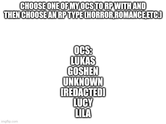 Blank White Template | CHOOSE ONE OF MY OCS TO RP WITH AND THEN CHOOSE AN RP TYPE (HORROR,ROMANCE,ETC.); OCS:
LUKAS
GOSHEN
UNKNOWN
[REDACTED]
LUCY
LILA | image tagged in blank white template | made w/ Imgflip meme maker