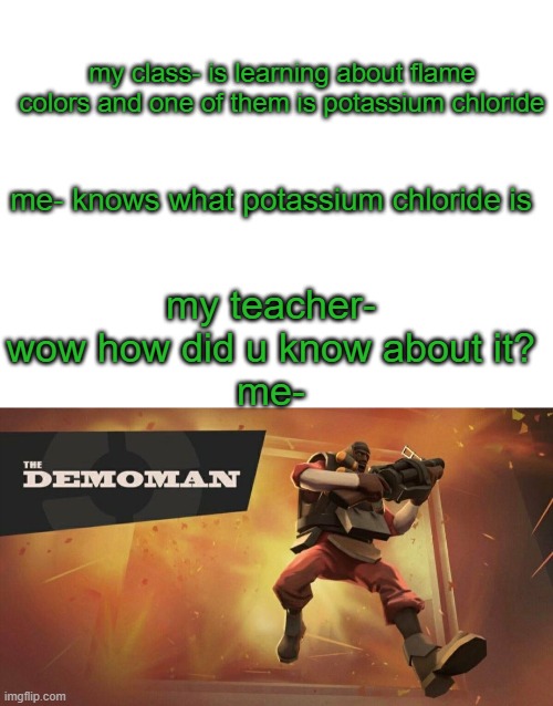 This happened in my class today. | my class- is learning about flame colors and one of them is potassium chloride; me- knows what potassium chloride is; my teacher- wow how did u know about it?
me- | image tagged in memes,blank transparent square,the demoman | made w/ Imgflip meme maker