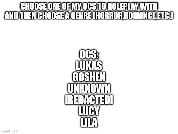 Bio for all in comments |  CHOOSE ONE OF MY OCS TO ROLEPLAY WITH AND THEN CHOOSE A GENRE (HORROR,ROMANCE,ETC.); OCS:
LUKAS
GOSHEN
UNKNOWN
[REDACTED]
LUCY
LILA | image tagged in blank white template | made w/ Imgflip meme maker