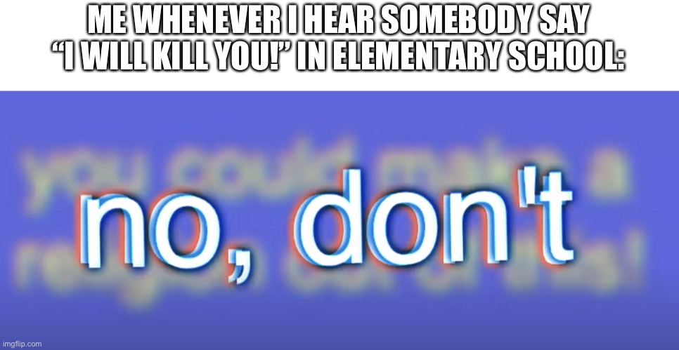 no, don’t | ME WHENEVER I HEAR SOMEBODY SAY “I WILL KILL YOU!” IN ELEMENTARY SCHOOL: | image tagged in no don t | made w/ Imgflip meme maker