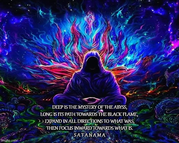 Satanic Meditation | DEEP IS THE MYSTERY OF THE ABYSS,
LONG IS ITS PATH TOWARDS THE BLACK FLAME, 
EXPAND IN ALL DIRECTIONS TO WHAT WAS,
THEN FOCUS INWARD TOWARDS WHAT IS.
S A T A N A M A | image tagged in satan,meditation,satanama,black flame,lucifer,ego | made w/ Imgflip meme maker