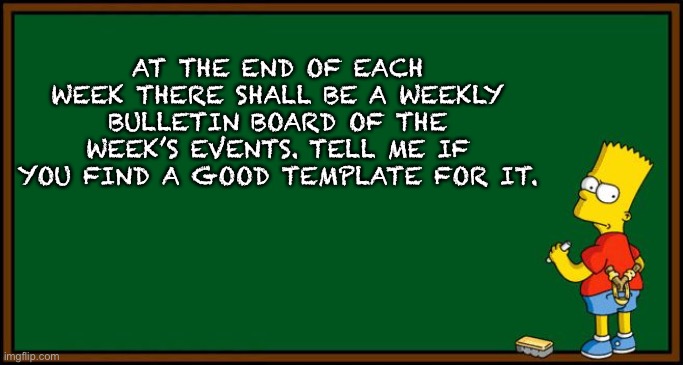 Tell me | AT THE END OF EACH WEEK THERE SHALL BE A WEEKLY BULLETIN BOARD OF THE WEEK’S EVENTS. TELL ME IF YOU FIND A GOOD TEMPLATE FOR IT. | image tagged in bart simpson - chalkboard | made w/ Imgflip meme maker