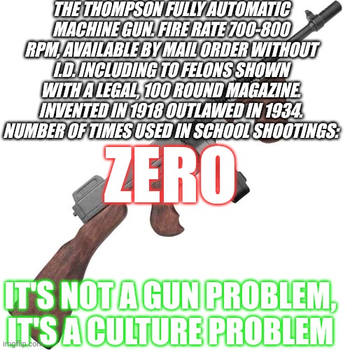 Same argument different year | THE THOMPSON FULLY AUTOMATIC MACHINE GUN. FIRE RATE 700-800 RPM, AVAILABLE BY MAIL ORDER WITHOUT I.D. INCLUDING TO FELONS SHOWN WITH A LEGAL, 100 ROUND MAGAZINE. INVENTED IN 1918 OUTLAWED IN 1934. NUMBER OF TIMES USED IN SCHOOL SHOOTINGS:; ZERO; IT'S NOT A GUN PROBLEM, IT'S A CULTURE PROBLEM | made w/ Imgflip meme maker