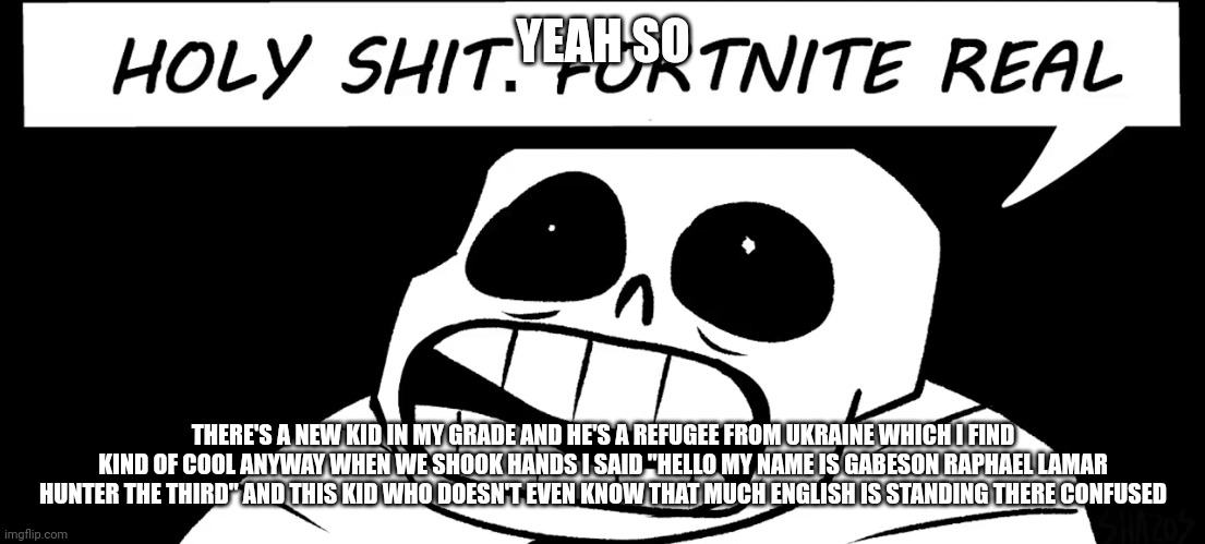 I have very little shame | YEAH SO; THERE'S A NEW KID IN MY GRADE AND HE'S A REFUGEE FROM UKRAINE WHICH I FIND KIND OF COOL ANYWAY WHEN WE SHOOK HANDS I SAID "HELLO MY NAME IS GABESON RAPHAEL LAMAR HUNTER THE THIRD" AND THIS KID WHO DOESN'T EVEN KNOW THAT MUCH ENGLISH IS STANDING THERE CONFUSED | image tagged in holy shit fortnite real | made w/ Imgflip meme maker