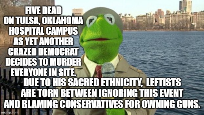 Every aspect of this is true. | FIVE DEAD ON TULSA, OKLAHOMA HOSPITAL CAMPUS AS YET ANOTHER CRAZED DEMOCRAT DECIDES TO MURDER EVERYONE IN SITE. DUE TO HIS SACRED ETHNICITY,  LEFTISTS ARE TORN BETWEEN IGNORING THIS EVENT AND BLAMING CONSERVATIVES FOR OWNING GUNS. | image tagged in kermit news report | made w/ Imgflip meme maker