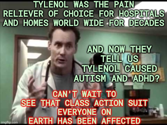 THERE IS NO ONE LEFT THAT WILL PROTECT US | TYLENOL WAS THE PAIN RELIEVER OF CHOICE FOR HOSPITALS AND HOMES WORLD WIDE FOR DECADES; AND NOW THEY TELL US TYLENOL CAUSED AUTISM AND ADHD? CAN'T WAIT TO SEE THAT CLASS ACTION SUIT
EVERYONE ON EARTH HAS BEEN AFFECTED | image tagged in dr cox tylenol,memes,tylenol,corporate greed,they don't care,no protection | made w/ Imgflip meme maker