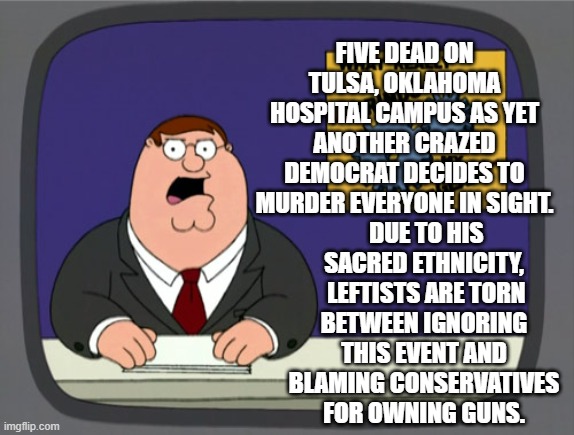 Will it be a news blackout or will it end up being a gun that decided to kill people all by itself? | FIVE DEAD ON TULSA, OKLAHOMA HOSPITAL CAMPUS AS YET ANOTHER CRAZED DEMOCRAT DECIDES TO MURDER EVERYONE IN SIGHT. DUE TO HIS SACRED ETHNICITY,  LEFTISTS ARE TORN BETWEEN IGNORING THIS EVENT AND BLAMING CONSERVATIVES FOR OWNING GUNS. | image tagged in peter griffin news | made w/ Imgflip meme maker