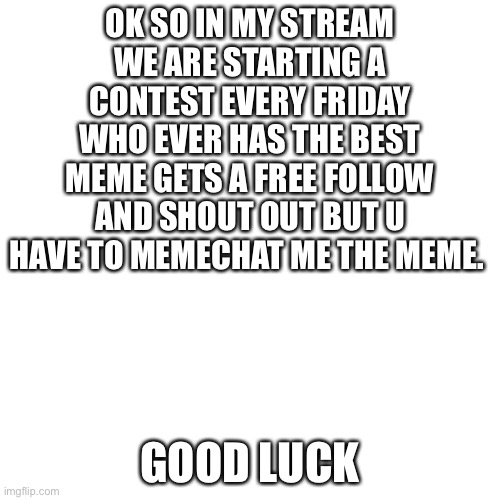 Blank Transparent Square | OK SO IN MY STREAM WE ARE STARTING A CONTEST EVERY FRIDAY WHO EVER HAS THE BEST MEME GETS A FREE FOLLOW AND SHOUT OUT BUT U HAVE TO MEMECHAT ME THE MEME. GOOD LUCK | image tagged in memes,blank transparent square | made w/ Imgflip meme maker