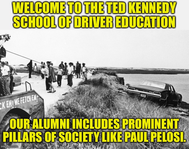 Driving | WELCOME TO THE TED KENNEDY SCHOOL OF DRIVER EDUCATION; OUR ALUMNI INCLUDES PROMINENT PILLARS OF SOCIETY LIKE PAUL PELOSI. | image tagged in kennedy car at chappaquiddick | made w/ Imgflip meme maker