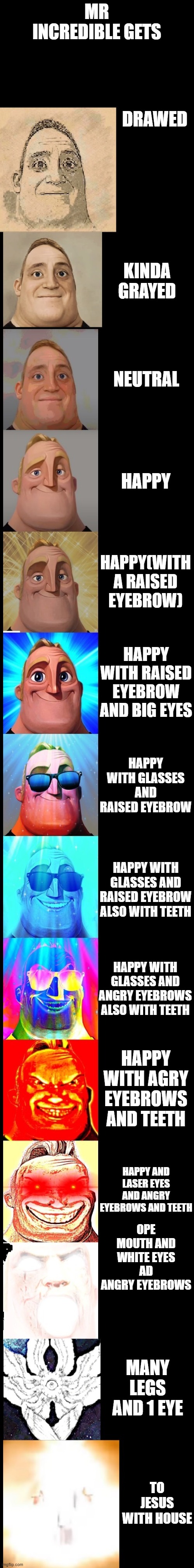 mr incredible becoming canny new version | MR INCREDIBLE GETS; DRAWED; KINDA GRAYED; NEUTRAL; HAPPY; HAPPY(WITH A RAISED EYEBROW); HAPPY WITH RAISED EYEBROW AND BIG EYES; HAPPY WITH GLASSES AND RAISED EYEBROW; HAPPY WITH GLASSES AND RAISED EYEBROW ALSO WITH TEETH; HAPPY WITH GLASSES AND ANGRY EYEBROWS ALSO WITH TEETH; HAPPY WITH AGRY EYEBROWS AND TEETH; HAPPY AND LASER EYES AND ANGRY EYEBROWS AND TEETH; OPE MOUTH AND WHITE EYES AD ANGRY EYEBROWS; MANY LEGS AND 1 EYE; TO JESUS WITH HOUSE | image tagged in mr incredible becoming canny new version | made w/ Imgflip meme maker