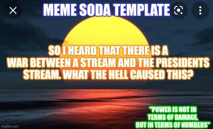 My new announcement template. | MEME SODA TEMPLATE; SO I HEARD THAT THERE IS A WAR BETWEEN A STREAM AND THE PRESIDENTS STREAM. WHAT THE HELL CAUSED THIS? "POWER IS NOT IN TERMS OF DAMAGE, BUT IN TERMS OF NUMBERS" | image tagged in meme soda template no 2 | made w/ Imgflip meme maker