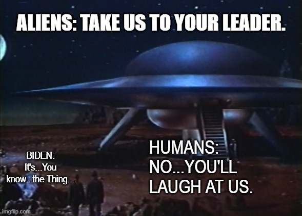 Take us to your leader | ALIENS: TAKE US TO YOUR LEADER. HUMANS: NO...YOU'LL LAUGH AT US. BIDEN: It's...You know...the Thing... | image tagged in take us to your leader,aliens,biden | made w/ Imgflip meme maker
