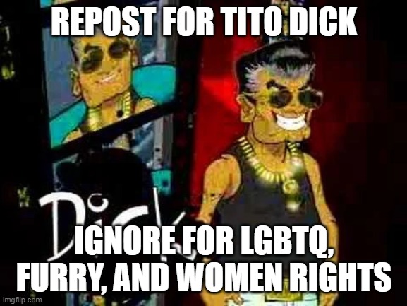 Tito Dick | REPOST FOR TITO DICK; IGNORE FOR LGBTQ, FURRY, AND WOMEN RIGHTS | image tagged in tito dick | made w/ Imgflip meme maker