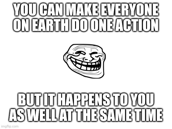 lets see where this goes huh? |  YOU CAN MAKE EVERYONE ON EARTH DO ONE ACTION; BUT IT HAPPENS TO YOU AS WELL AT THE SAME TIME | image tagged in blank white template,trolling,memes,just for fun | made w/ Imgflip meme maker