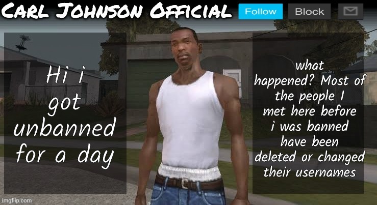 Hello | what happened? Most of the people I met here before i was banned have been deleted or changed their usernames; Hi i got unbanned for a day | image tagged in carl johnson official temp v2 | made w/ Imgflip meme maker