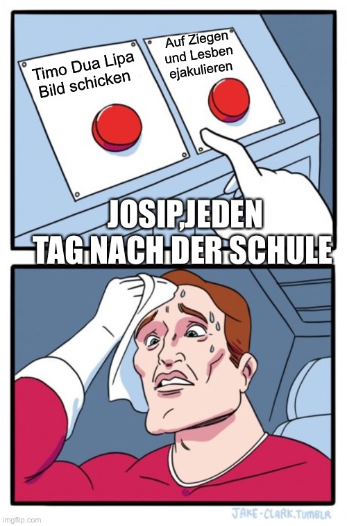 Two Buttons | Auf Ziegen und Lesben ejakulieren; Timo Dua Lipa Bild schicken; JOSIP,JEDEN TAG NACH DER SCHULE | image tagged in memes,two buttons | made w/ Imgflip meme maker