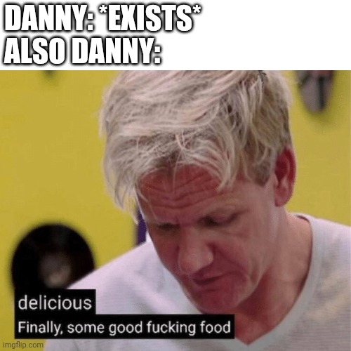 delicious finally some good | DANNY: *EXISTS*
ALSO DANNY: | image tagged in delicious finally some good | made w/ Imgflip meme maker