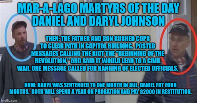 “Bring it on Biden! I have no problem dying in a pool of empty shell casing.”--Daryl Johnson | MAR-A-LAGO MARTYRS OF THE DAY
DANIEL AND DARYL JOHNSON; THEN: THE FATHER AND SON RUSHED COPS TO CLEAR PATH IN CAPITOL BUILDING.  POSTED MESSAGES CALLING THE RIOT THE "BEGINNING OF THE REVOLUTION," AND SAID IT WOULD LEAD TO A CIVIL WAR. ONE MESSAGE CALLED FOR HANGING OF ELECTED OFFICIALS. NOW: DARYL WAS SENTENCED TO ONE MONTH IN JAIL, DANIEL FOT FOUR MONTHS.  BOTH WILL SPEND A YEAR ON PROBATION AND PAY $2000 IN RESTITUTION. | image tagged in politics | made w/ Imgflip meme maker