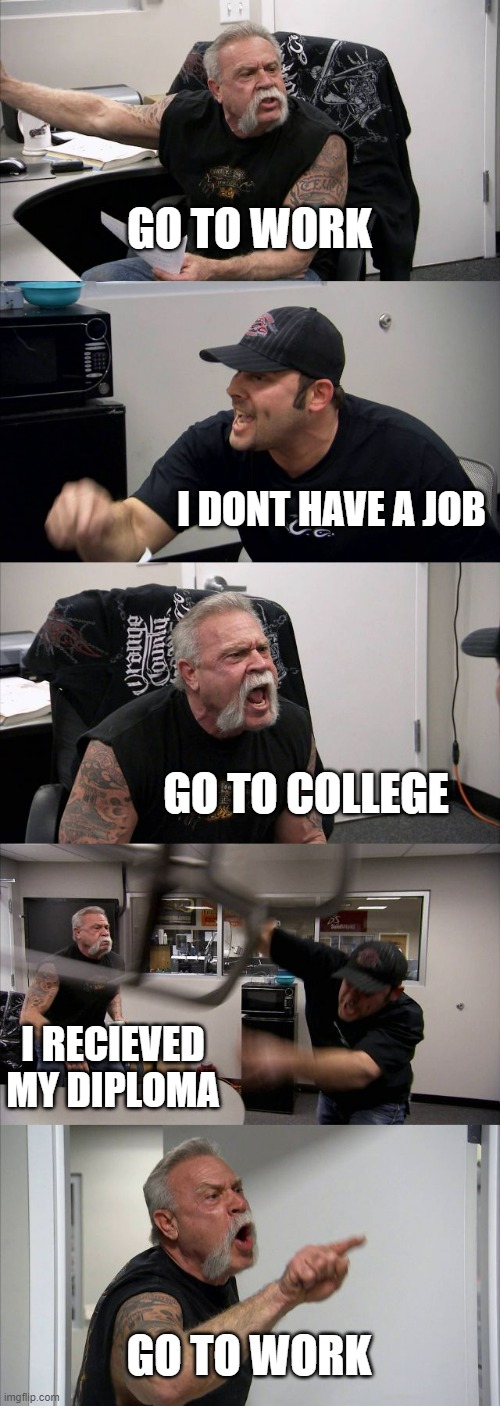 my life every day | GO TO WORK; I DONT HAVE A JOB; GO TO COLLEGE; I RECIEVED MY DIPLOMA; GO TO WORK | image tagged in memes,american chopper argument,college | made w/ Imgflip meme maker