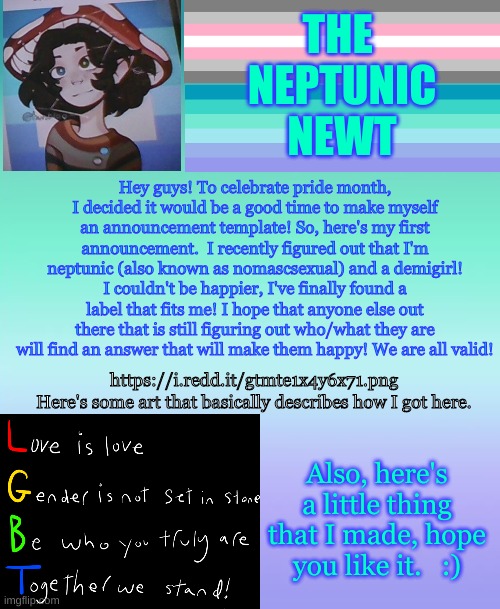 The neptunic newt's announcement template! :) | THE 
NEPTUNIC
NEWT; Hey guys! To celebrate pride month, I decided it would be a good time to make myself an announcement template! So, here's my first announcement.  I recently figured out that I'm neptunic (also known as nomascsexual) and a demigirl! I couldn't be happier, I've finally found a label that fits me! I hope that anyone else out there that is still figuring out who/what they are will find an answer that will make them happy! We are all valid! https://i.redd.it/gtmte1x4y6x71.png
Here's some art that basically describes how I got here. Also, here's a little thing that I made, hope you like it.   :) | image tagged in lgbtq,announcement,neptunic,nomascsexual,demigirl | made w/ Imgflip meme maker