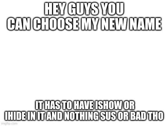 new name | HEY GUYS YOU CAN CHOOSE MY NEW NAME; IT HAS TO HAVE ISHOW OR IHIDE IN IT AND NOTHING SUS OR BAD THO | image tagged in blank white template | made w/ Imgflip meme maker
