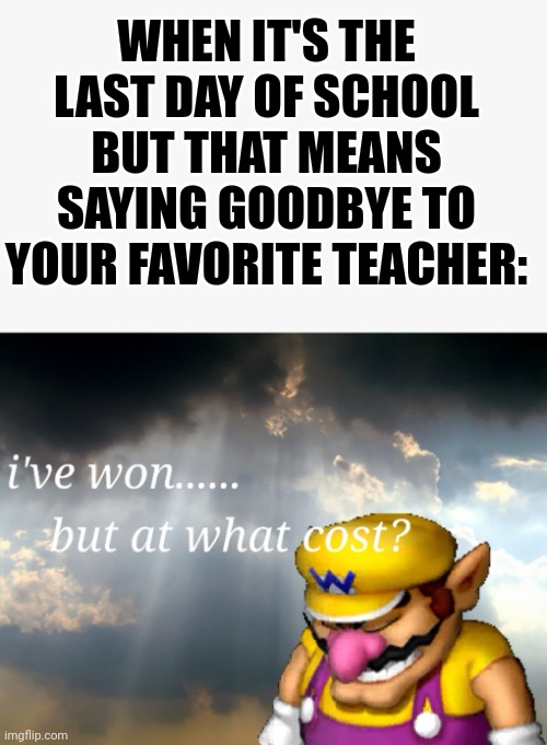 Today was my last day of school. | WHEN IT'S THE LAST DAY OF SCHOOL BUT THAT MEANS SAYING GOODBYE TO YOUR FAVORITE TEACHER: | image tagged in i've won but at what cost,school | made w/ Imgflip meme maker