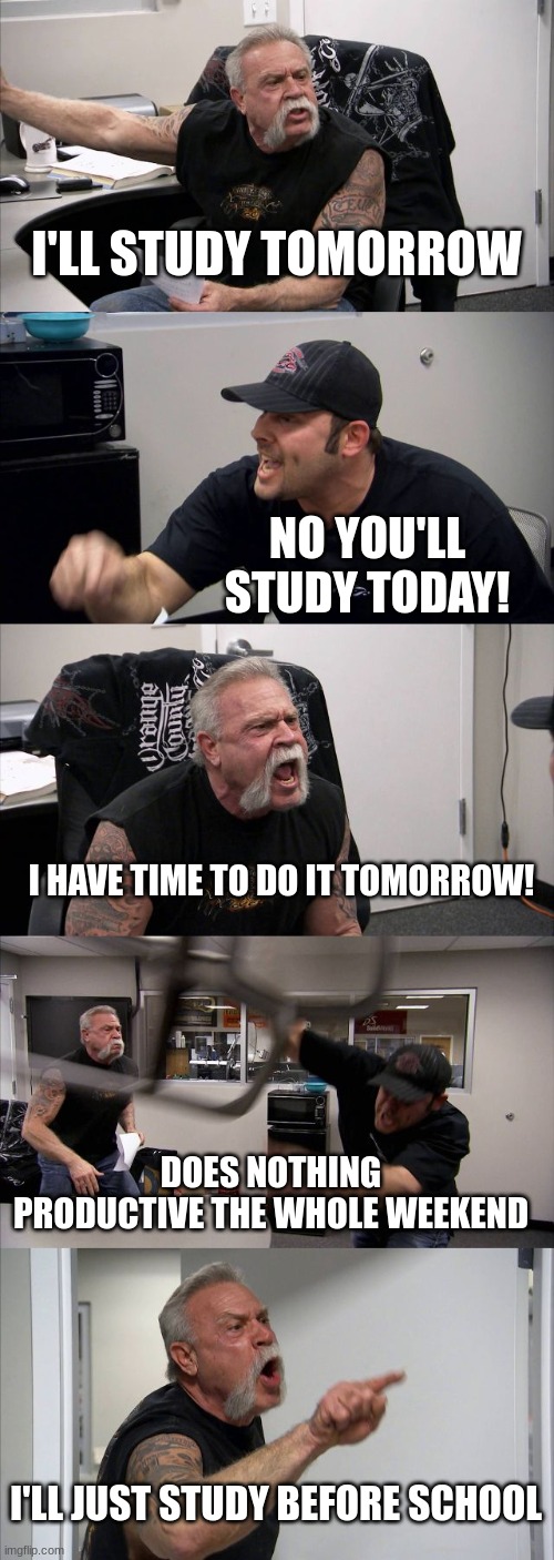 me before a test | I'LL STUDY TOMORROW; NO YOU'LL STUDY TODAY! I HAVE TIME TO DO IT TOMORROW! DOES NOTHING PRODUCTIVE THE WHOLE WEEKEND; I'LL JUST STUDY BEFORE SCHOOL | image tagged in memes,american chopper argument | made w/ Imgflip meme maker