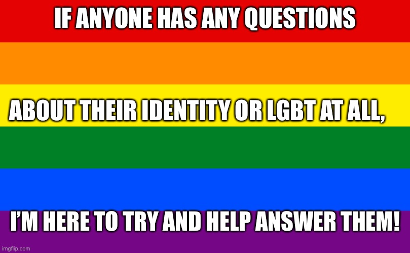 :D | IF ANYONE HAS ANY QUESTIONS; ABOUT THEIR IDENTITY OR LGBT AT ALL, I’M HERE TO TRY AND HELP ANSWER THEM! | image tagged in pride flag | made w/ Imgflip meme maker