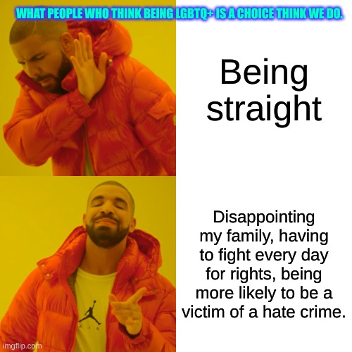 It's NOT a choice! | WHAT PEOPLE WHO THINK BEING LGBTQ+ IS A CHOICE THINK WE DO. Being straight; Disappointing my family, having to fight every day for rights, being more likely to be a victim of a hate crime. | image tagged in memes,drake hotline bling | made w/ Imgflip meme maker